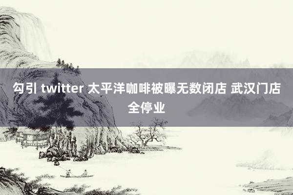 勾引 twitter 太平洋咖啡被曝无数闭店 武汉门店全停业