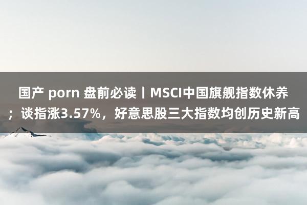 国产 porn 盘前必读丨MSCI中国旗舰指数休养；谈指涨3.57%，好意思股三大指数均创历史新高