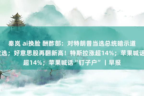 秦岚 ai换脸 酬酢部：对特朗普当选总统暗示道喜；哈里斯承认败选；好意思股再翻新高！特斯拉涨超14%；苹果喊话“钉子户”丨早报