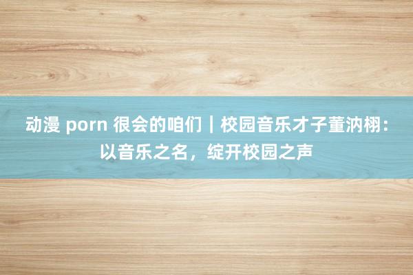 动漫 porn 很会的咱们｜校园音乐才子董汭栩：以音乐之名，绽开校园之声