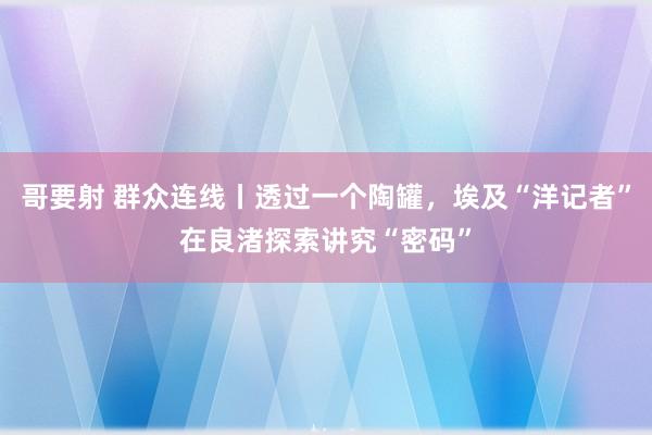 哥要射 群众连线丨透过一个陶罐，埃及“洋记者”在良渚探索讲究“密码”