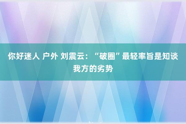 你好迷人 户外 刘震云：“破圈”最轻率旨是知谈我方的劣势