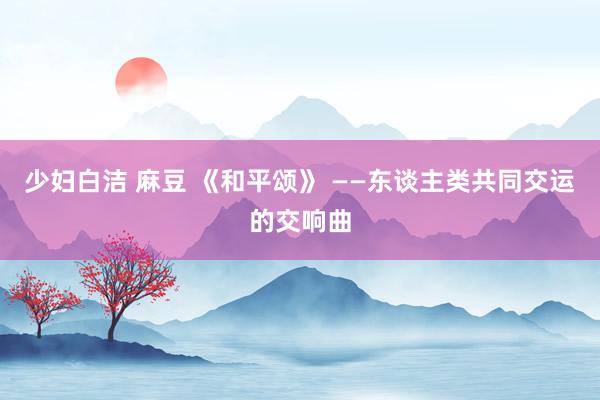 少妇白洁 麻豆 《和平颂》 ——东谈主类共同交运的交响曲