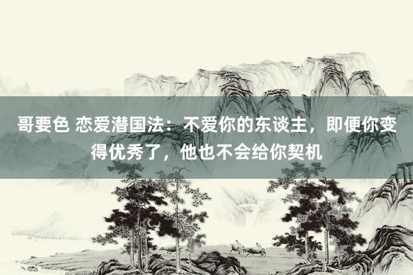 哥要色 恋爱潜国法：不爱你的东谈主，即便你变得优秀了，他也不会给你契机