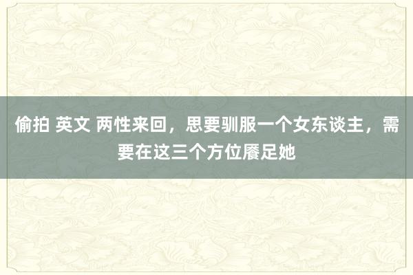 偷拍 英文 两性来回，思要驯服一个女东谈主，需要在这三个方位餍足她