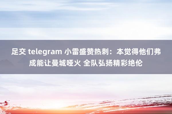 足交 telegram 小雷盛赞热刺：本觉得他们弗成能让曼城哑火 全队弘扬精彩绝伦