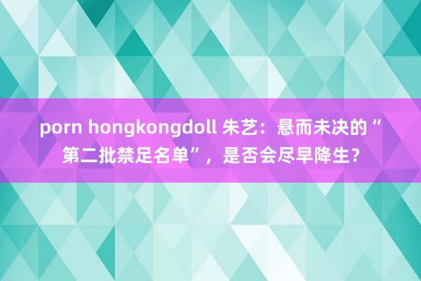 porn hongkongdoll 朱艺：悬而未决的“第二批禁足名单”，是否会尽早降生？