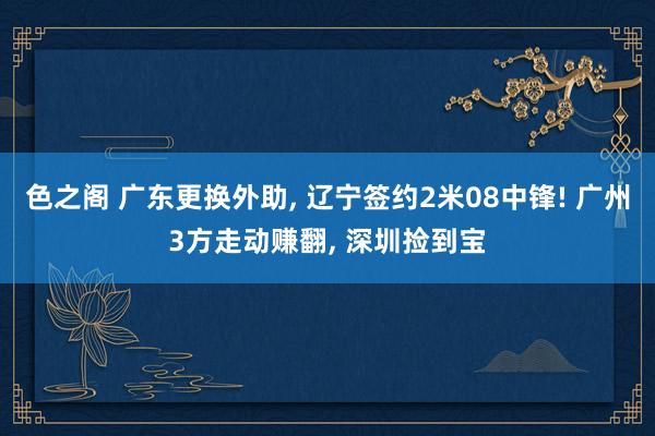 色之阁 广东更换外助, 辽宁签约2米08中锋! 广州3方走动赚翻, 深圳捡到宝