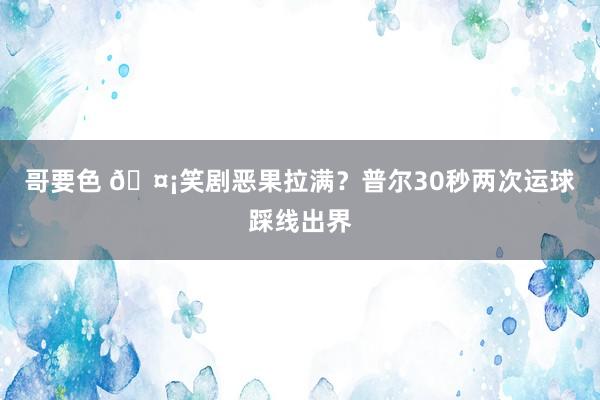 哥要色 🤡笑剧恶果拉满？普尔30秒两次运球踩线出界