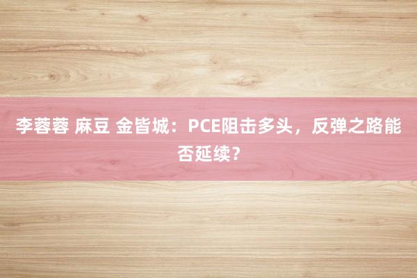 李蓉蓉 麻豆 金皆城：PCE阻击多头，反弹之路能否延续？