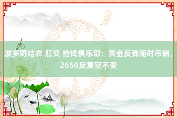 波多野结衣 肛交 抢钱俱乐部：黄金反弹随时吊销，2650反复空不变