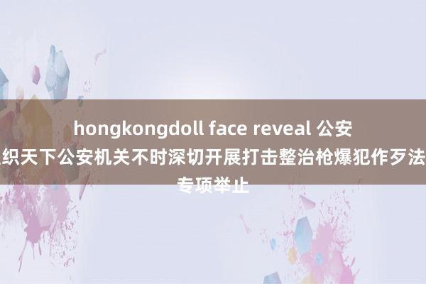 hongkongdoll face reveal 公安部：将组织天下公安机关不时深切开展打击整治枪爆犯作歹法专项举止