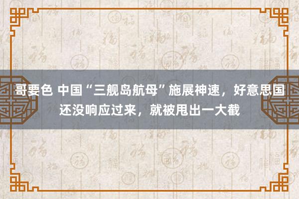 哥要色 中国“三舰岛航母”施展神速，好意思国还没响应过来，就被甩出一大截