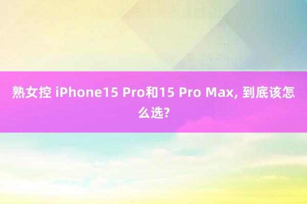 熟女控 iPhone15 Pro和15 Pro Max, 到底该怎么选?