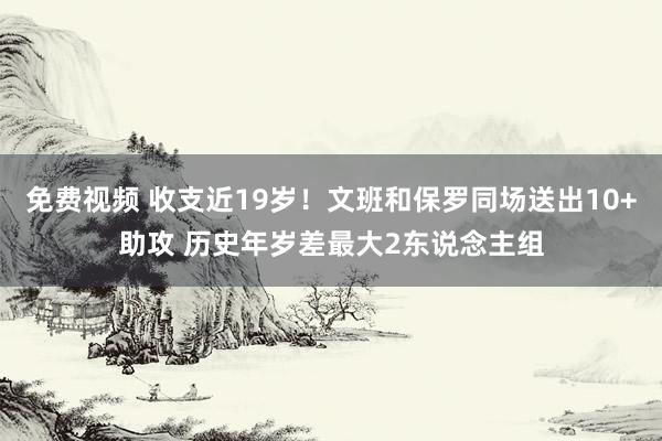 免费视频 收支近19岁！文班和保罗同场送出10+助攻 历史年岁差最大2东说念主组