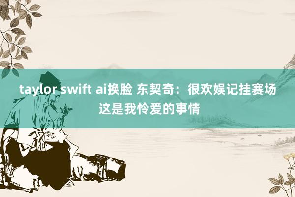 taylor swift ai换脸 东契奇：很欢娱记挂赛场 这是我怜爱的事情