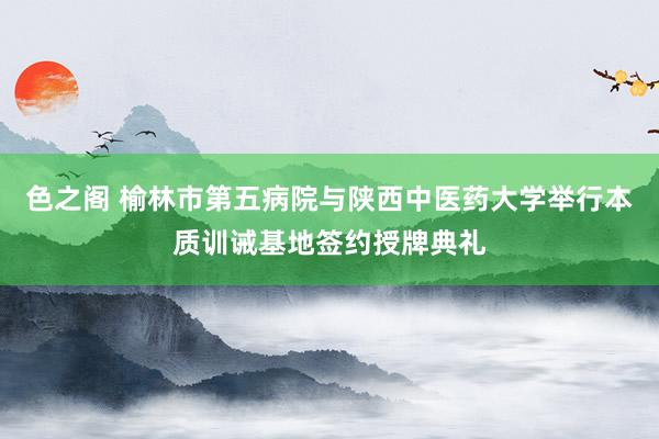 色之阁 榆林市第五病院与陕西中医药大学举行本质训诫基地签约授牌典礼