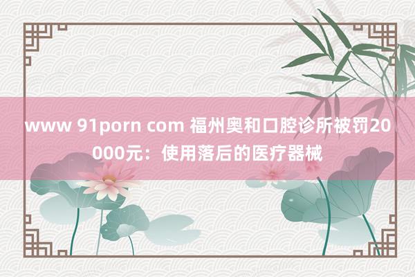 www 91porn com 福州奥和口腔诊所被罚20000元：使用落后的医疗器械