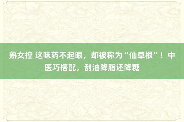 熟女控 这味药不起眼，却被称为“仙草根”！中医巧搭配，刮油降脂还降糖