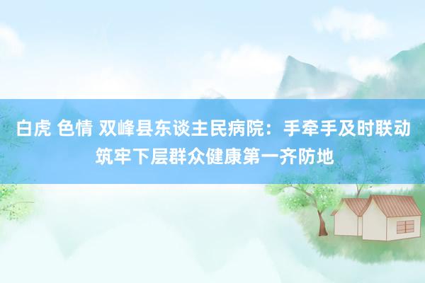 白虎 色情 双峰县东谈主民病院：手牵手及时联动 筑牢下层群众健康第一齐防地