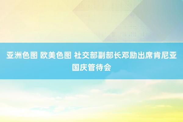 亚洲色图 欧美色图 社交部副部长邓励出席肯尼亚国庆管待会