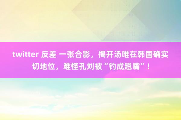 twitter 反差 一张合影，揭开汤唯在韩国确实切地位，难怪孔刘被“钓成翘嘴”！