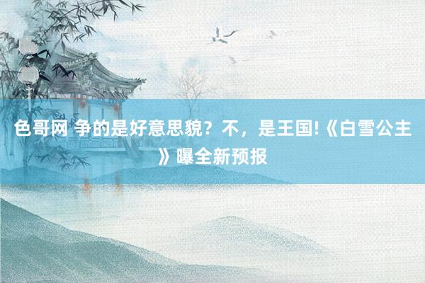 色哥网 争的是好意思貌？不，是王国!《白雪公主》曝全新预报