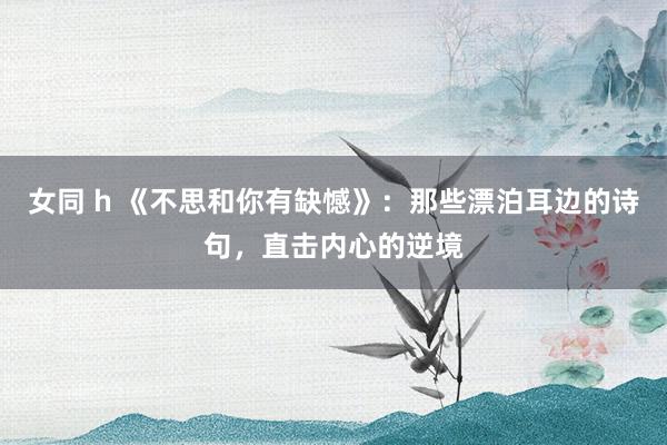 女同 h 《不思和你有缺憾》：那些漂泊耳边的诗句，直击内心的逆境