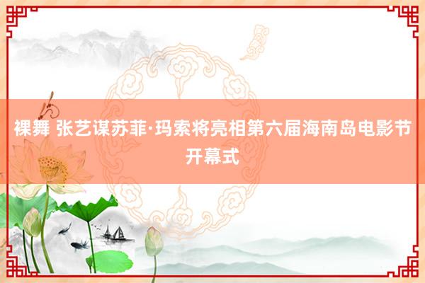 裸舞 张艺谋苏菲·玛索将亮相第六届海南岛电影节开幕式