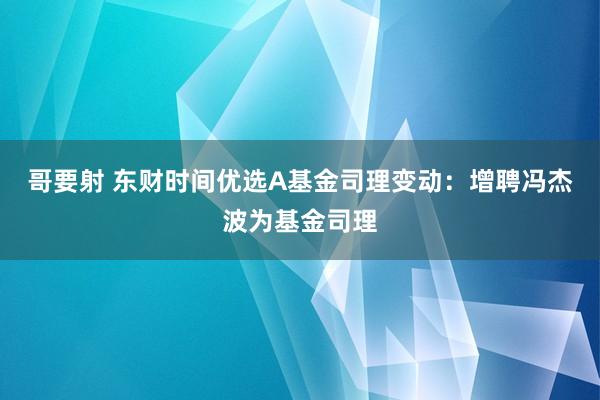 哥要射 东财时间优选A基金司理变动：增聘冯杰波为基金司理