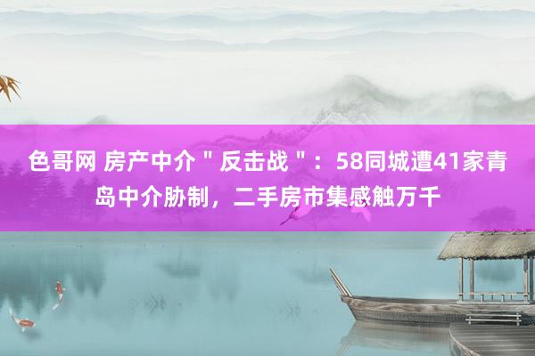 色哥网 房产中介＂反击战＂：58同城遭41家青岛中介胁制，二手房市集感触万千