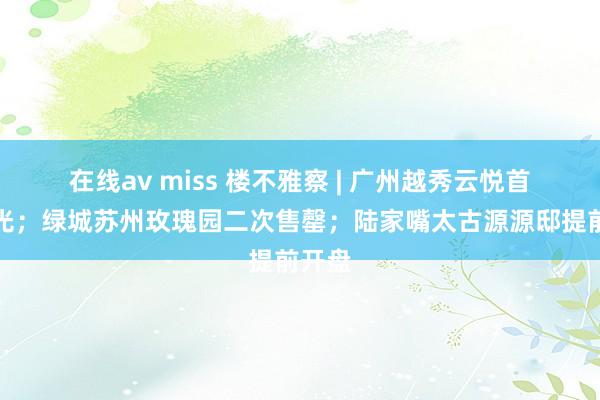 在线av miss 楼不雅察 | 广州越秀云悦首开日光；绿城苏州玫瑰园二次售罄；陆家嘴太古源源邸提前开盘