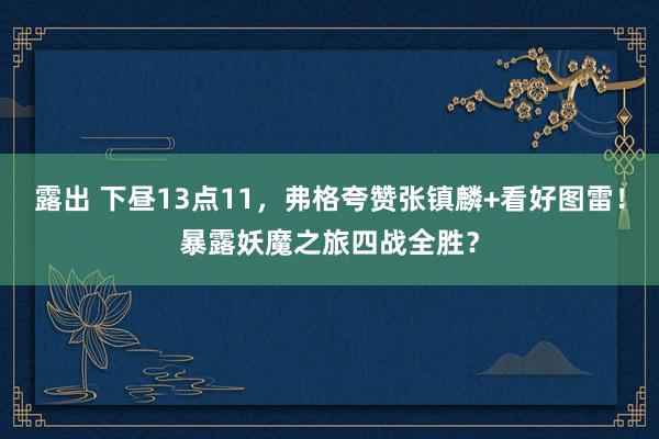 露出 下昼13点11，弗格夸赞张镇麟+看好图雷！暴露妖魔之旅四战全胜？