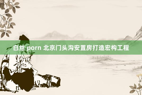 白丝 porn 北京门头沟安置房打造宏构工程