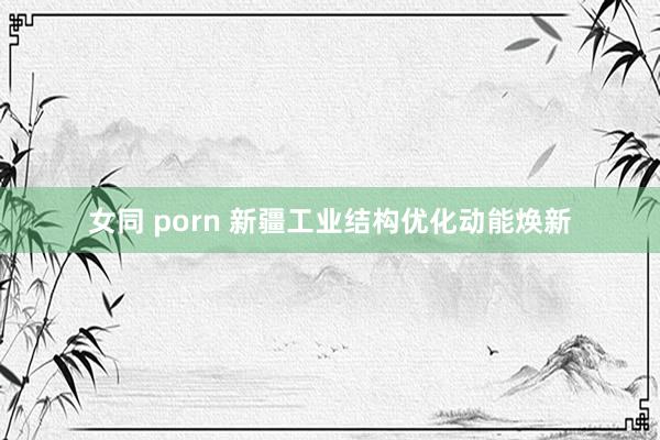 女同 porn 新疆工业结构优化动能焕新