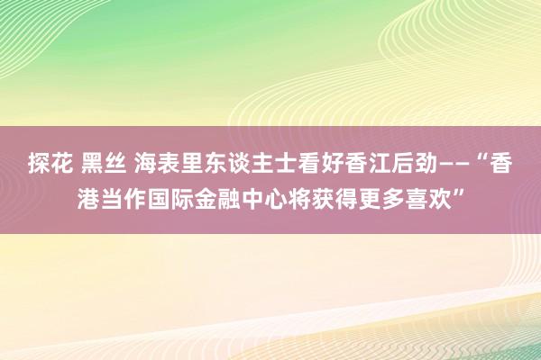 探花 黑丝 海表里东谈主士看好香江后劲——“香港当作国际金融中心将获得更多喜欢”