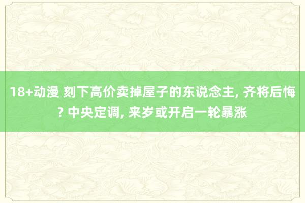 18+动漫 刻下高价卖掉屋子的东说念主, 齐将后悔? 中央定调, 来岁或开启一轮暴涨