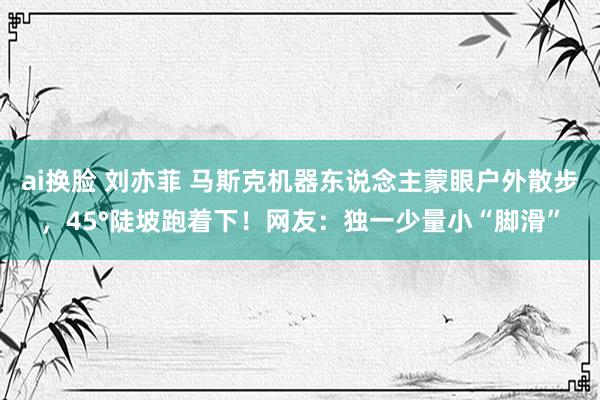 ai换脸 刘亦菲 马斯克机器东说念主蒙眼户外散步，45°陡坡跑着下！网友：独一少量小“脚滑”