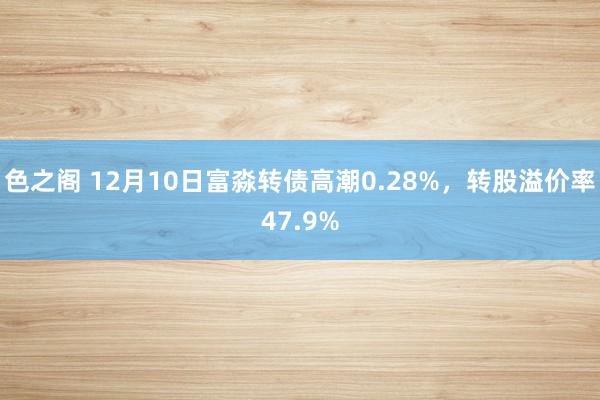 色之阁 12月10日富淼转债高潮0.28%，转股溢价率47.9%