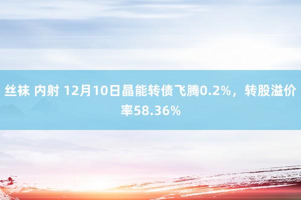 丝袜 内射 12月10日晶能转债飞腾0.2%，转股溢价率58.36%