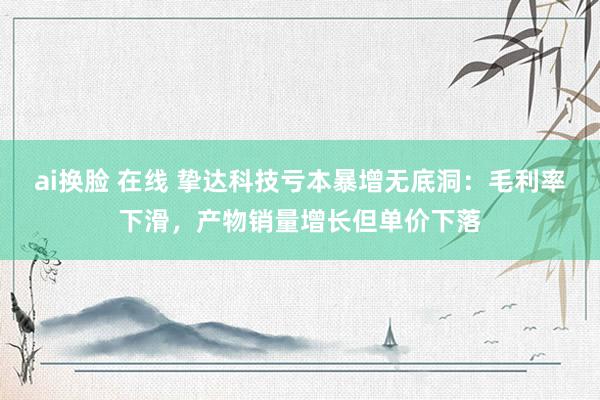 ai换脸 在线 挚达科技亏本暴增无底洞：毛利率下滑，产物销量增长但单价下落