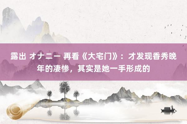 露出 オナニー 再看《大宅门》：才发现香秀晚年的凄惨，其实是她一手形成的