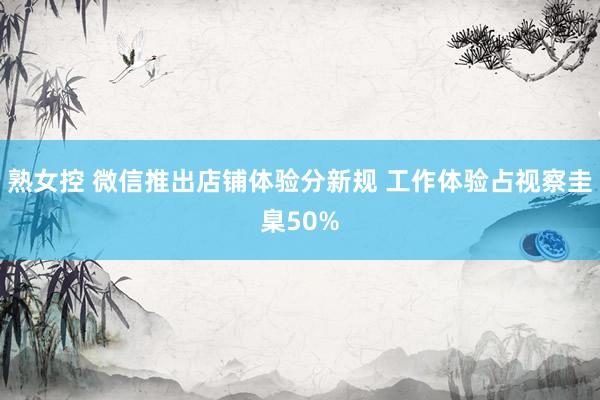 熟女控 微信推出店铺体验分新规 工作体验占视察圭臬50%