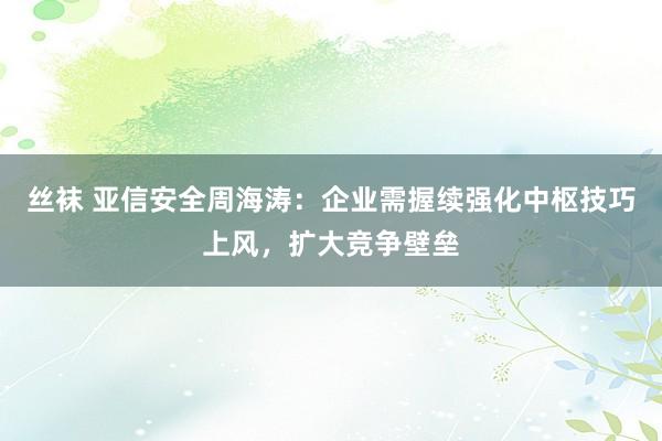 丝袜 亚信安全周海涛：企业需握续强化中枢技巧上风，扩大竞争壁垒