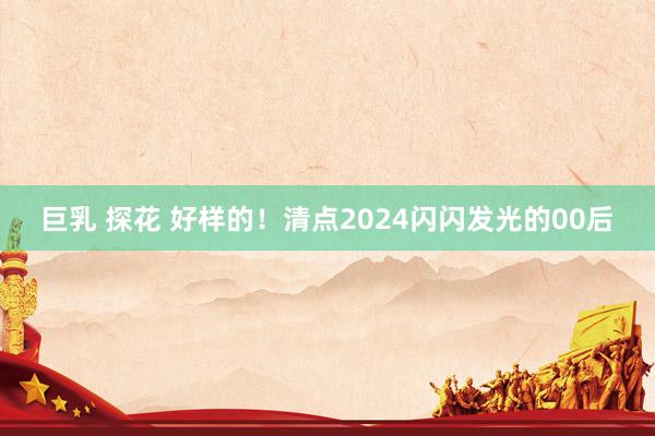 巨乳 探花 好样的！清点2024闪闪发光的00后