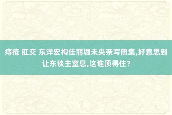 痔疮 肛交 东洋宏构佳丽堀未央奈写照集,好意思到让东谈主窒息,这谁顶得住？