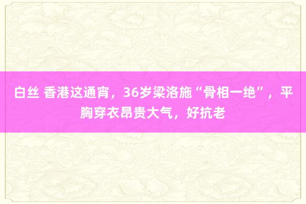 白丝 香港这通宵，36岁梁洛施“骨相一绝”，平胸穿衣昂贵大气，好抗老