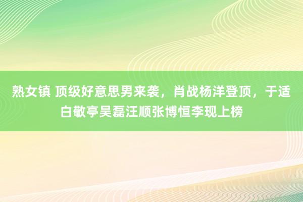 熟女镇 顶级好意思男来袭，肖战杨洋登顶，于适白敬亭吴磊汪顺张博恒李现上榜