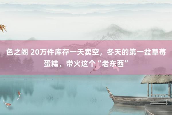 色之阁 20万件库存一天卖空，冬天的第一盆草莓蛋糕，带火这个“老东西”