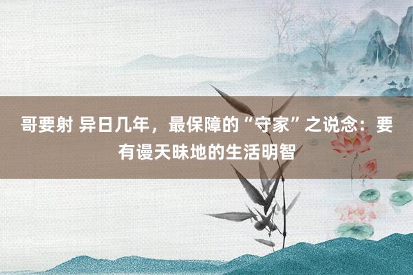 哥要射 异日几年，最保障的“守家”之说念：要有谩天昧地的生活明智